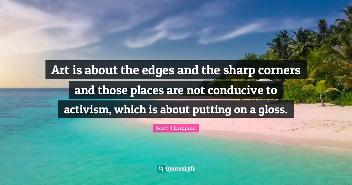 Art is about the edges and the sharp corners and those places are not conducive to activism, which is about putting on a gloss.