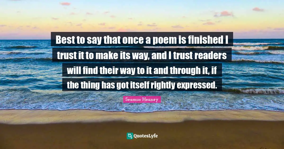 Best to say that once a poem is finished I trust it to make its way, and I trust readers will find their way to it and through it, if the thing has got itself rightly expressed.