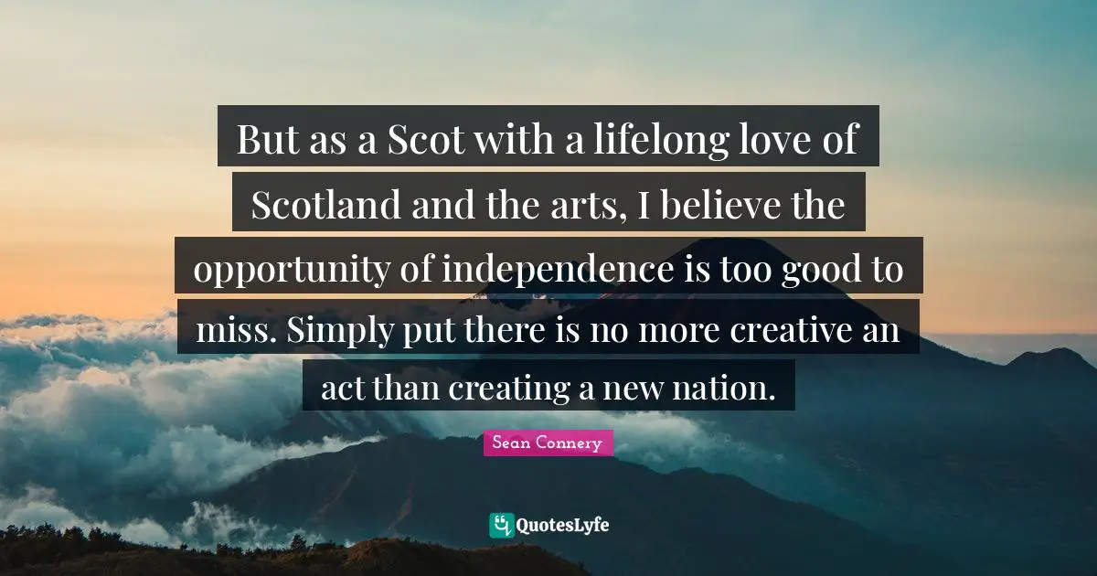 Sean Connery Quotes: "But as a Scot with a lifelong love of Scotland and the arts, I believe the opportunity of independence is too good to miss. Simply put there is no more creative an act than creating a new nation."