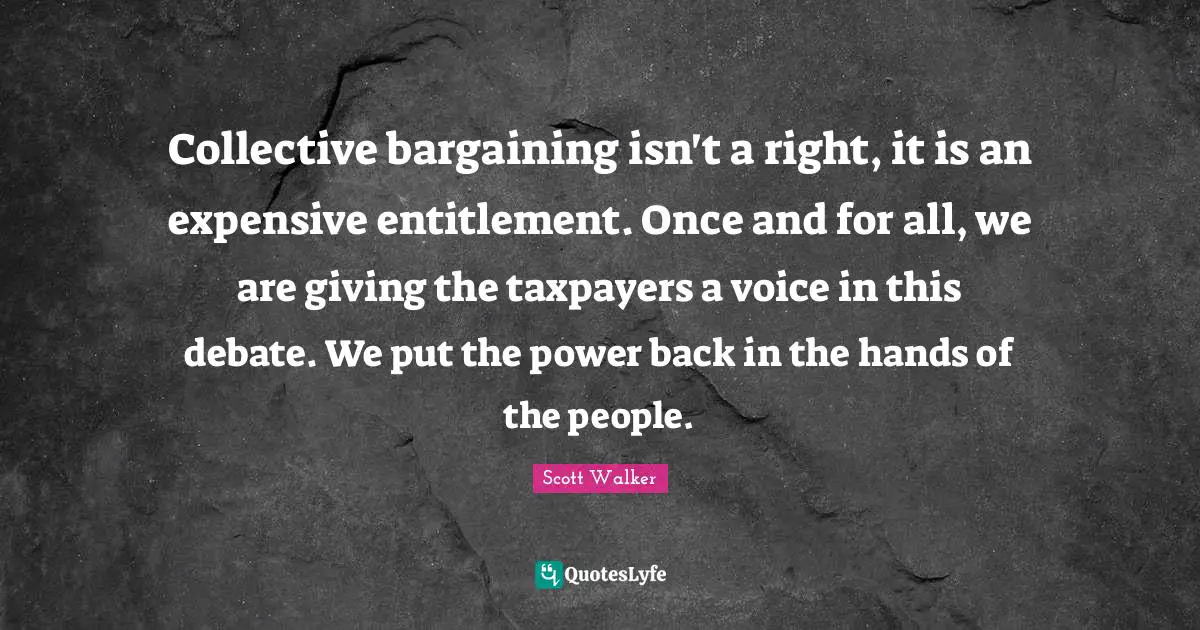 Collective bargaining isn't a right, it is an expensive entitlement. Once and for all, we are giving the taxpayers a voice in this debate. We put the power back in the hands of the people.