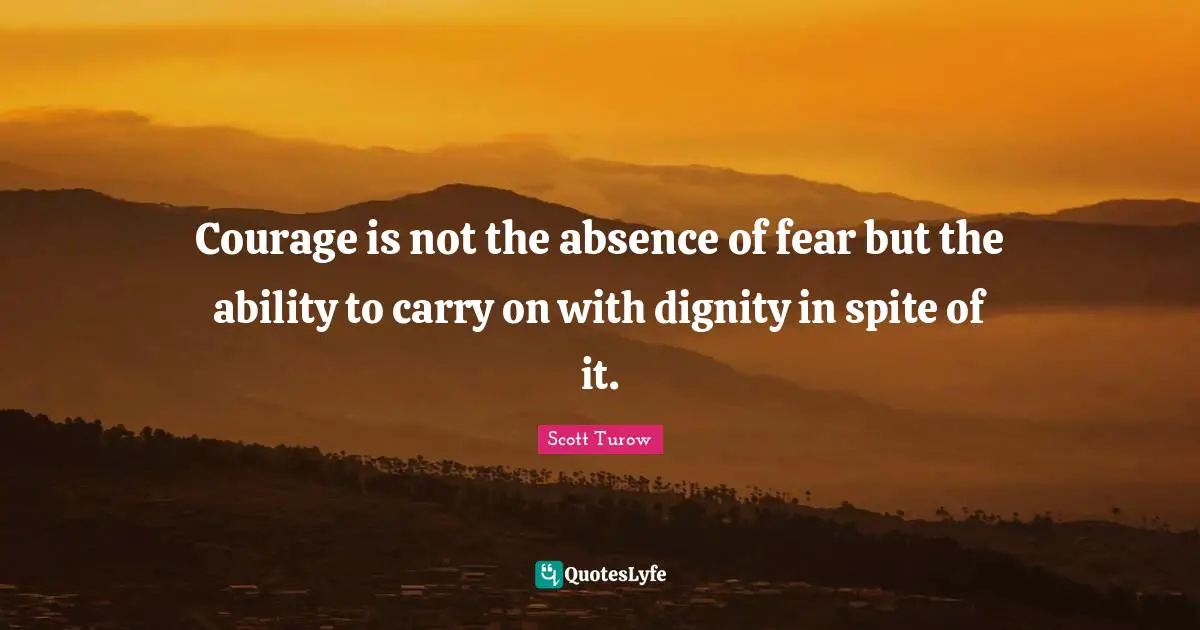 Courage is not the absence of fear but the ability to carry on with dignity in spite of it.