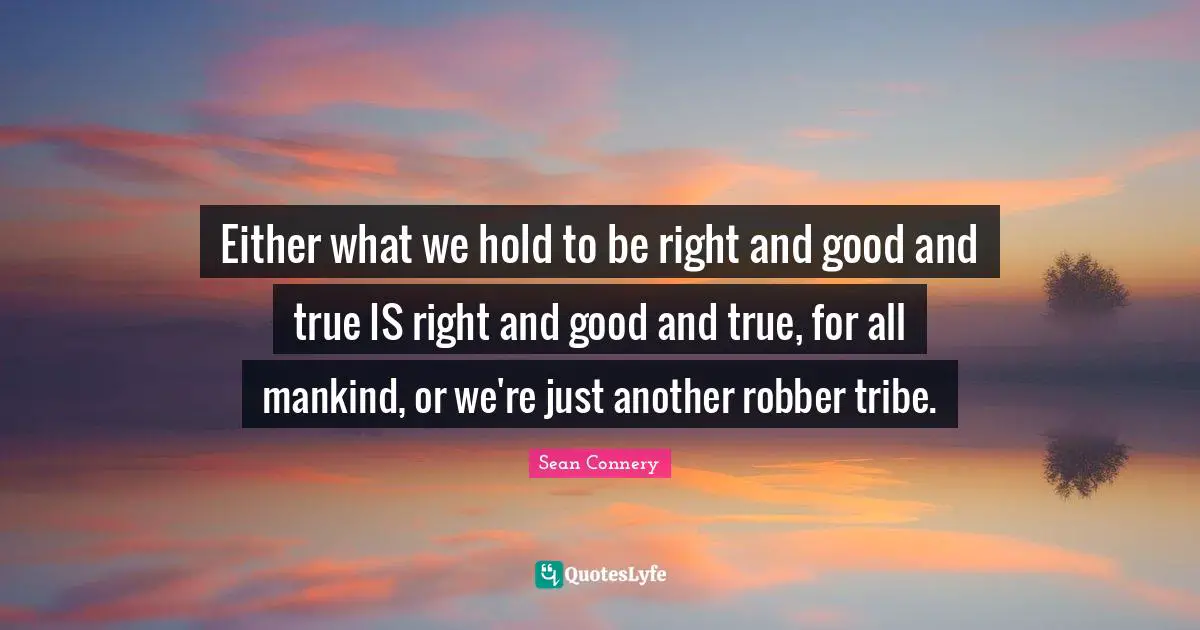 Either what we hold to be right and good and true IS right and good and true, for all mankind, or we're just another robber tribe.