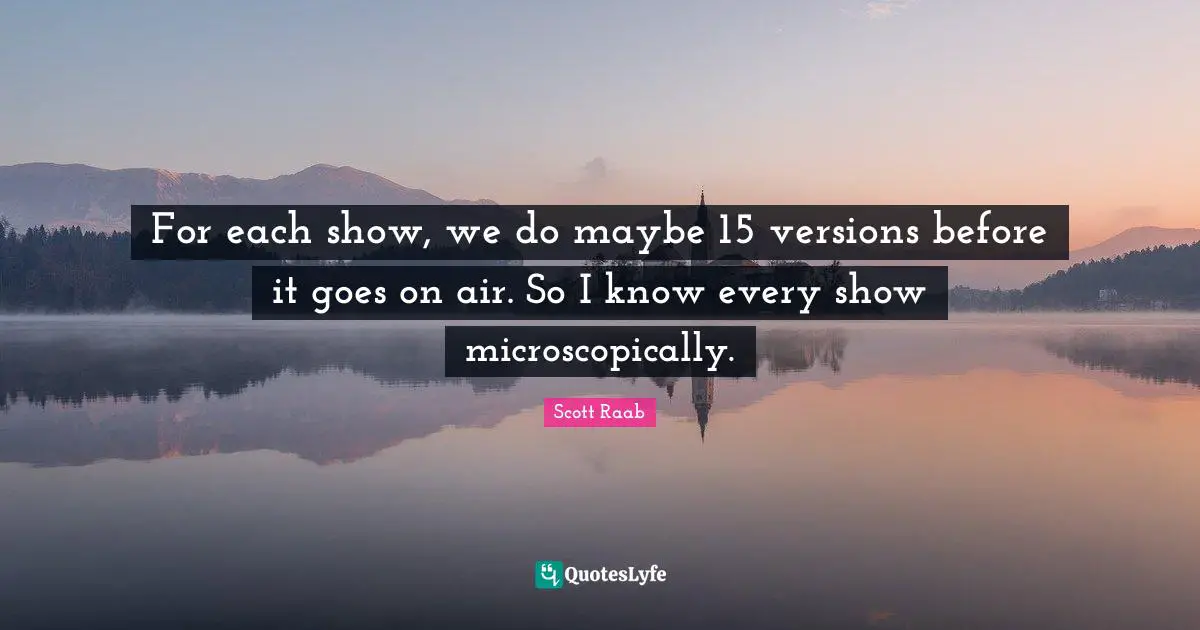 For each show, we do maybe 15 versions before it goes on air. So I know every show microscopically.