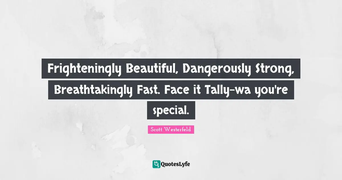 Frighteningly Beautiful, Dangerously Strong, Breathtakingly Fast. Face it Tally-wa you're special.