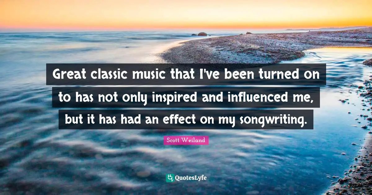 Great classic music that I've been turned on to has not only inspired and influenced me, but it has had an effect on my songwriting.