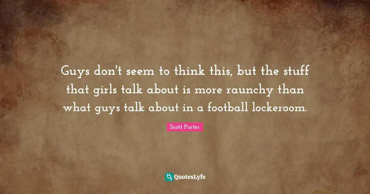 Guys don't seem to think this, but the stuff that girls talk about is more raunchy than what guys talk about in a football lockeroom.