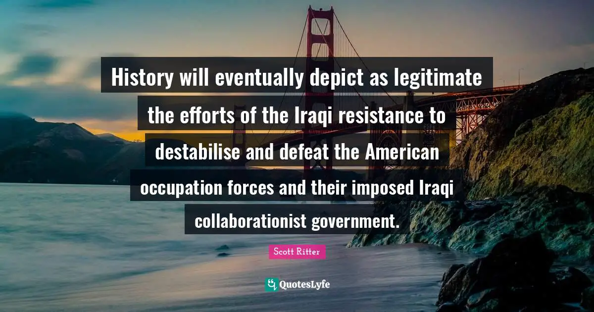 History will eventually depict as legitimate the efforts of the Iraqi resistance to destabilise and defeat the American occupation forces and their imposed Iraqi collaborationist government.