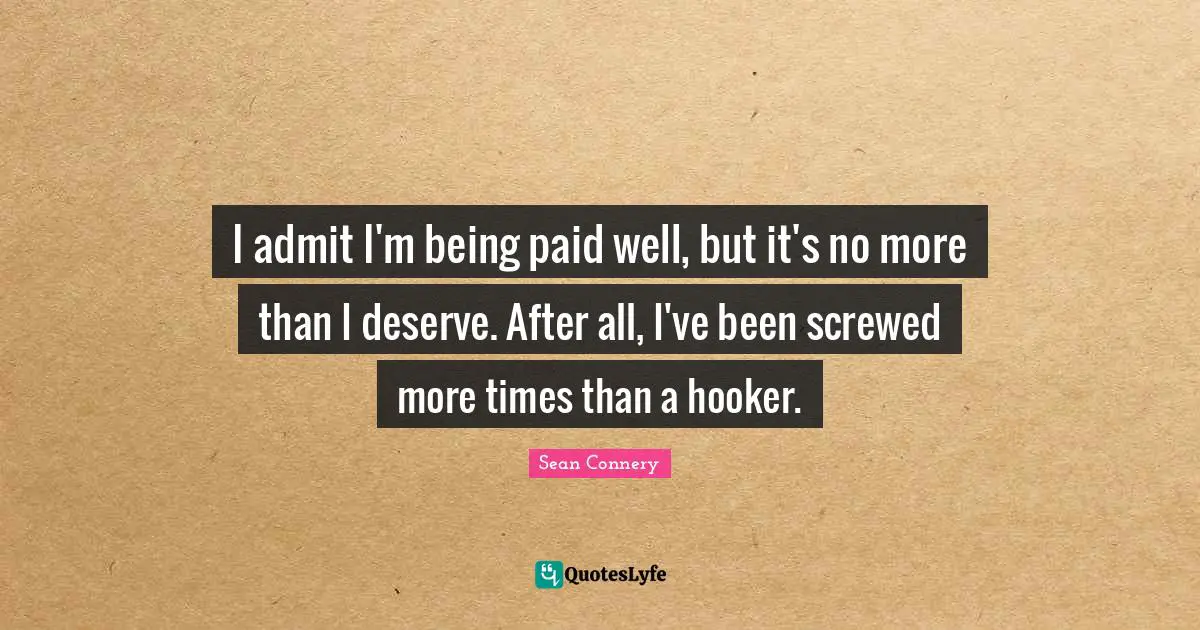 I admit I'm being paid well, but it's no more than I deserve. After all, I've been screwed more times than a hooker.