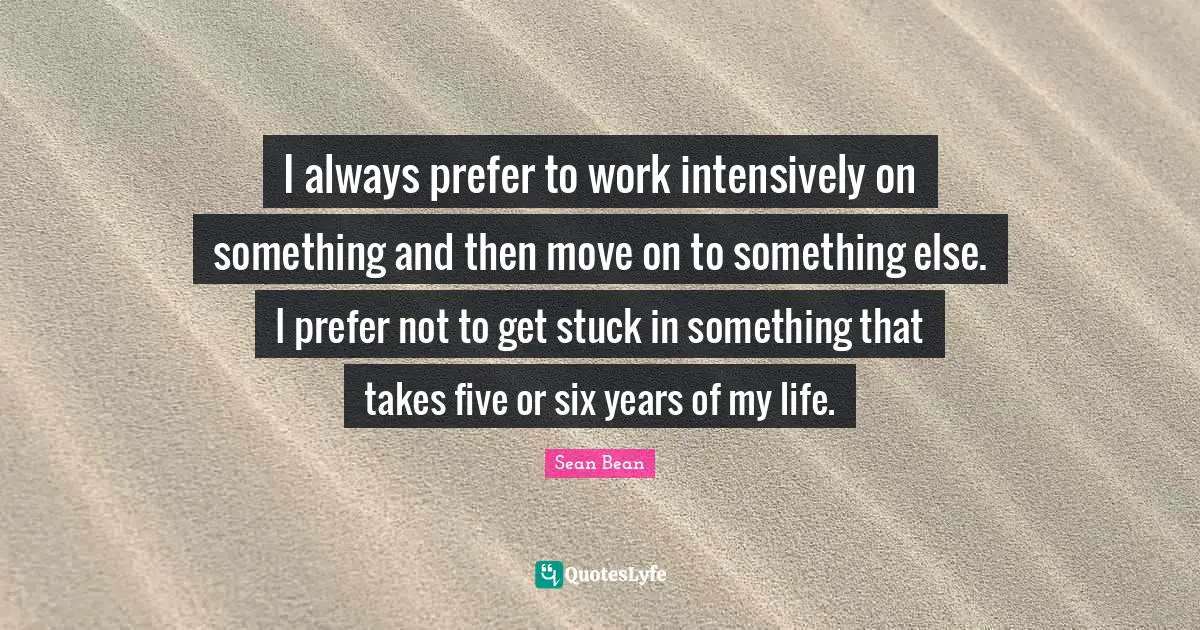 I always prefer to work intensively on something and then move on to something else. I prefer not to get stuck in something that takes five or six years of my life.