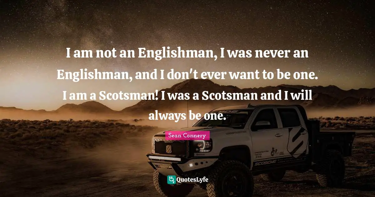 Sean Connery Quotes: "I am not an Englishman, I was never an Englishman, and I don't ever want to be one. I am a Scotsman! I was a Scotsman and I will always be one."