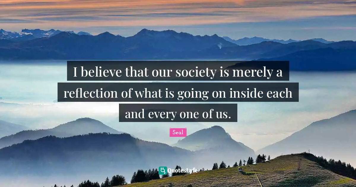 I believe that our society is merely a reflection of what is going on inside each and every one of us.