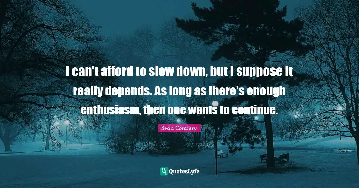 I can't afford to slow down, but I suppose it really depends. As long as there's enough enthusiasm, then one wants to continue.