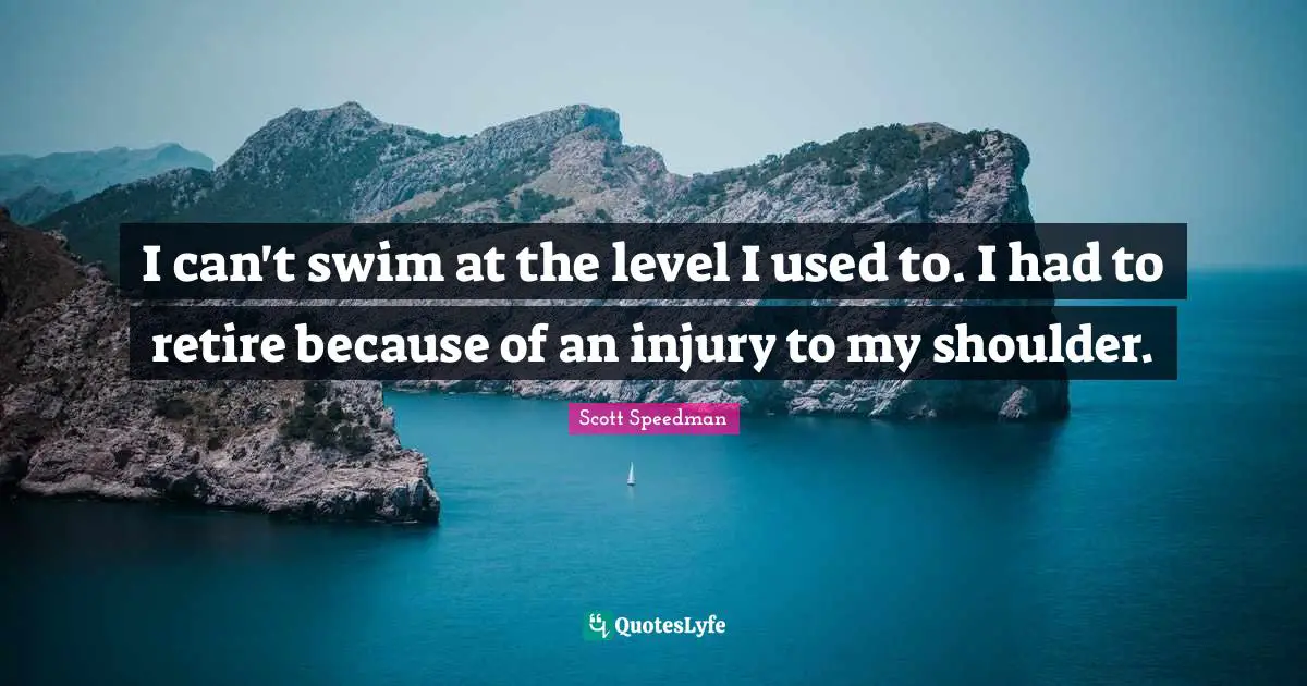 I can't swim at the level I used to. I had to retire because of an injury to my shoulder.