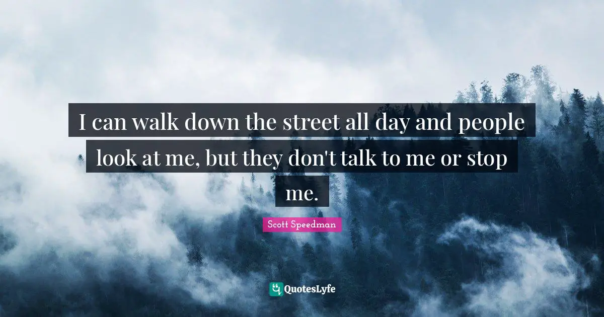 I can walk down the street all day and people look at me, but they don't talk to me or stop me.