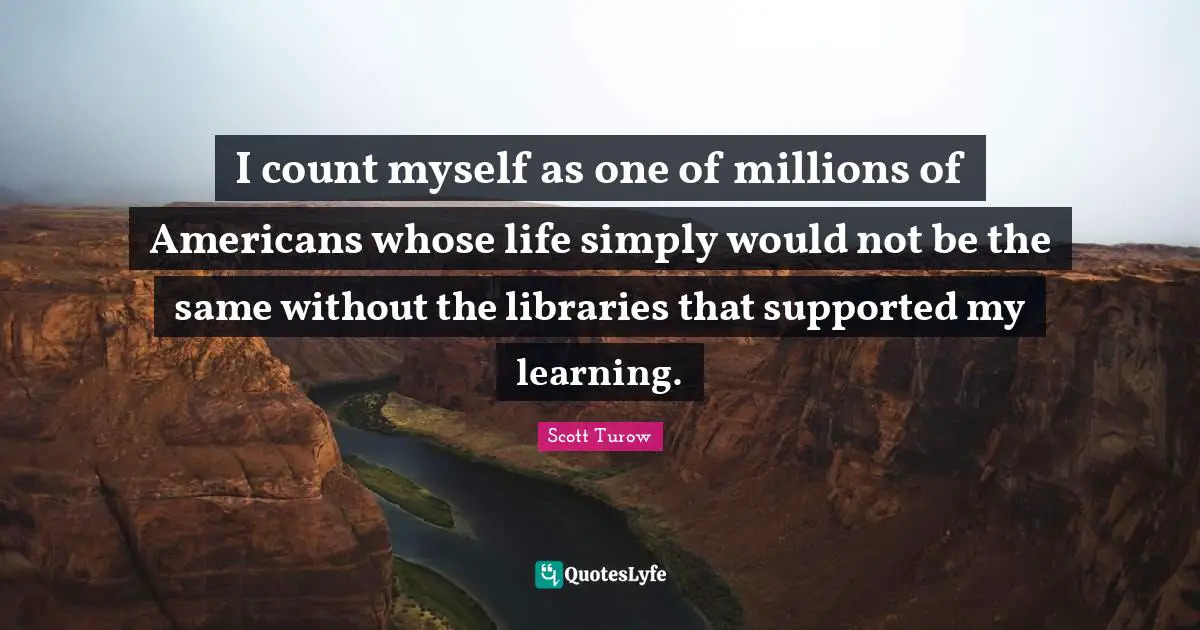 I count myself as one of millions of Americans whose life simply would not be the same without the libraries that supported my learning.