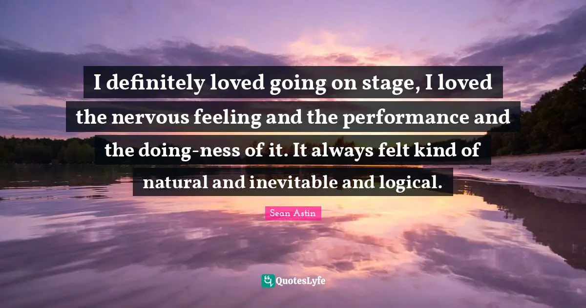 I definitely loved going on stage, I loved the nervous feeling and the performance and the doing-ness of it. It always felt kind of natural and inevitable and logical.