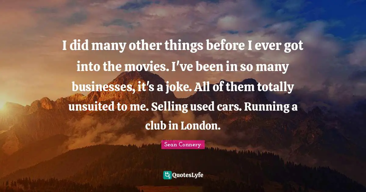 I did many other things before I ever got into the movies. I've been in so many businesses, it's a joke. All of them totally unsuited to me. Selling used cars. Running a club in London.
