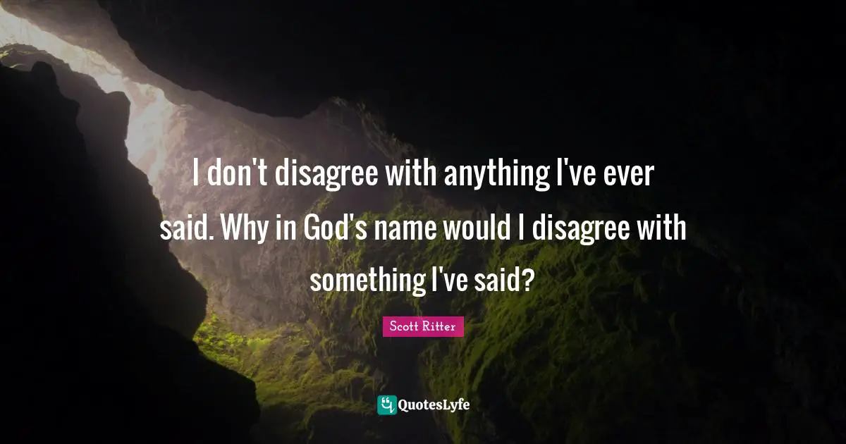 I don't disagree with anything I've ever said. Why in God's name would I disagree with something I've said?