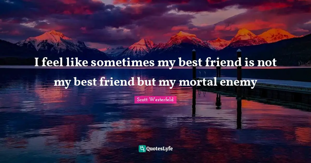 I feel like sometimes my best friend is not my best friend but my mortal enemy