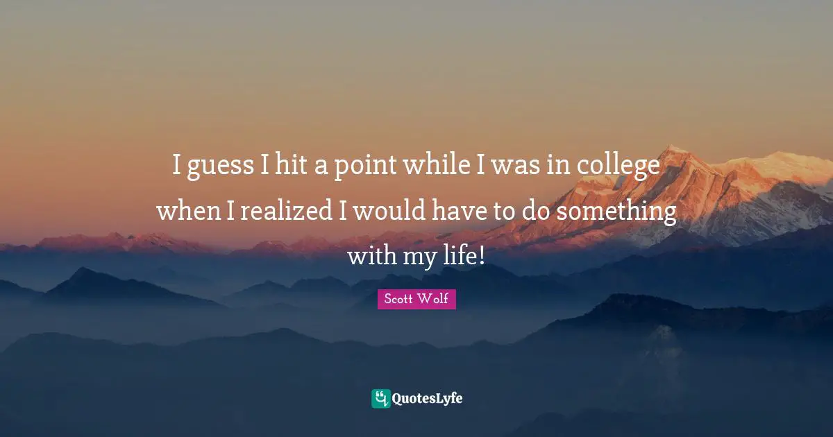 I guess I hit a point while I was in college when I realized I would have to do something with my life!