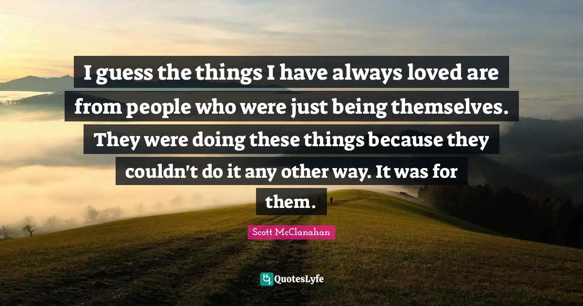 I guess the things I have always loved are from people who were just being themselves. They were doing these things because they couldn't do it any other way. It was for them.