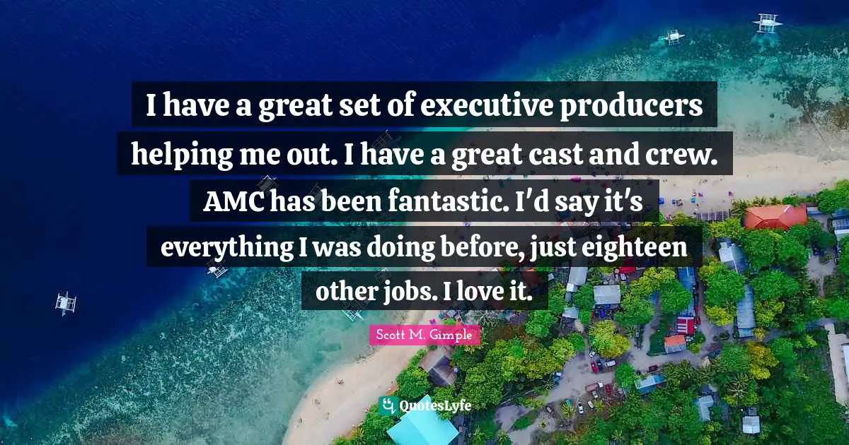 I have a great set of executive producers helping me out. I have a great cast and crew. AMC has been fantastic. I'd say it's everything I was doing before, just eighteen other jobs. I love it.