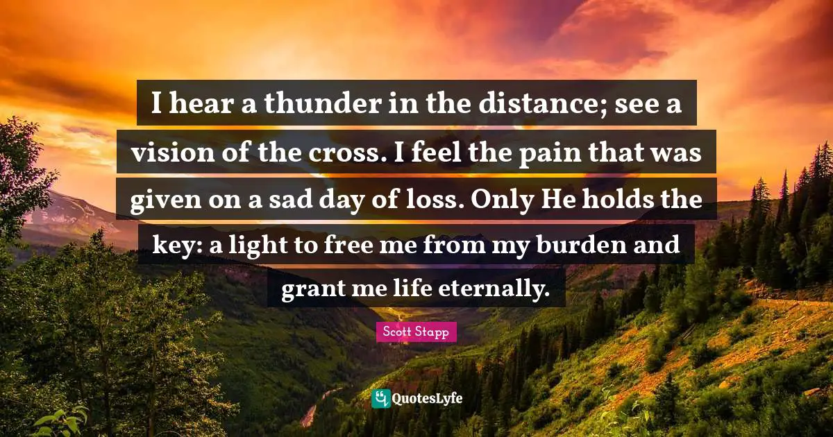 Thunder Quotes: "I hear a thunder in the distance; see a vision of the cross. I feel the pain that was given on a sad day of loss. Only He holds the key: a light to free me from my burden and grant me life eternally."