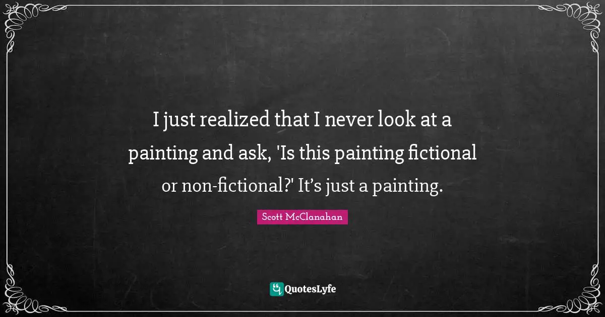 I just realized that I never look at a painting and ask, 'Is this painting fictional or non-fictional?' It’s just a painting.