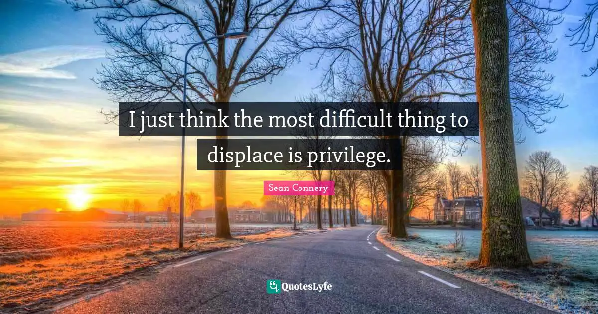 I just think the most difficult thing to displace is privilege.