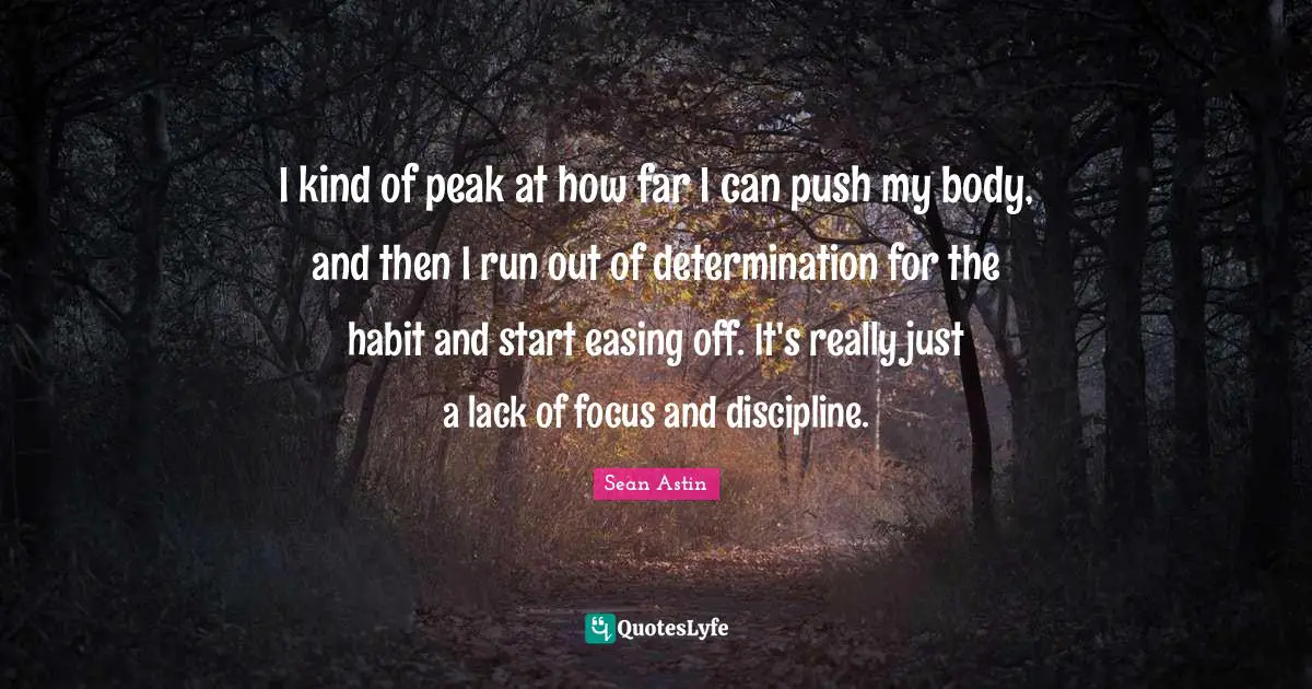 I kind of peak at how far I can push my body, and then I run out of determination for the habit and start easing off. It's really just a lack of focus and discipline.