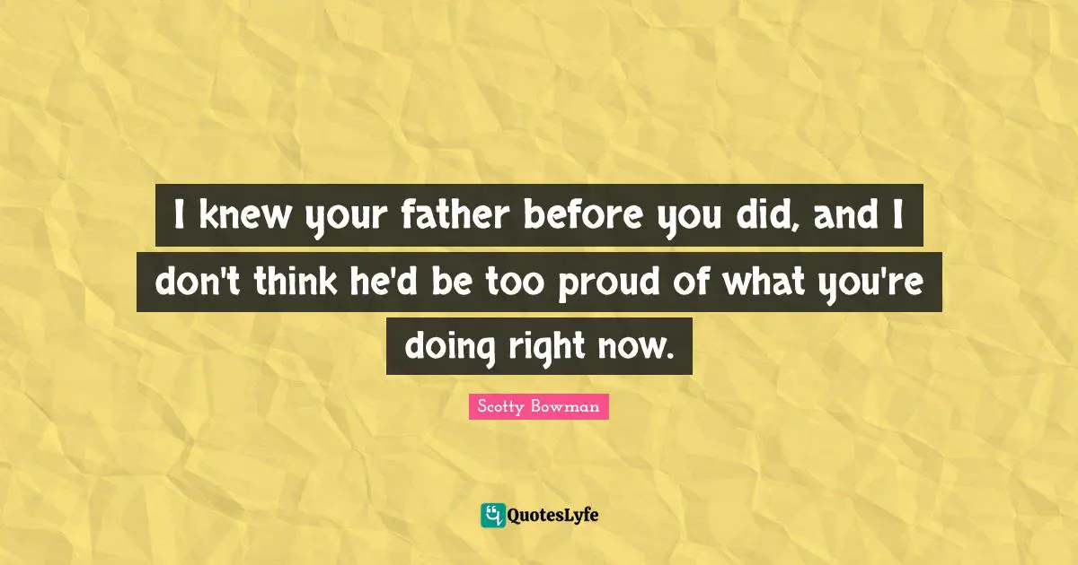 I knew your father before you did, and I don't think he'd be too proud of what you're doing right now.