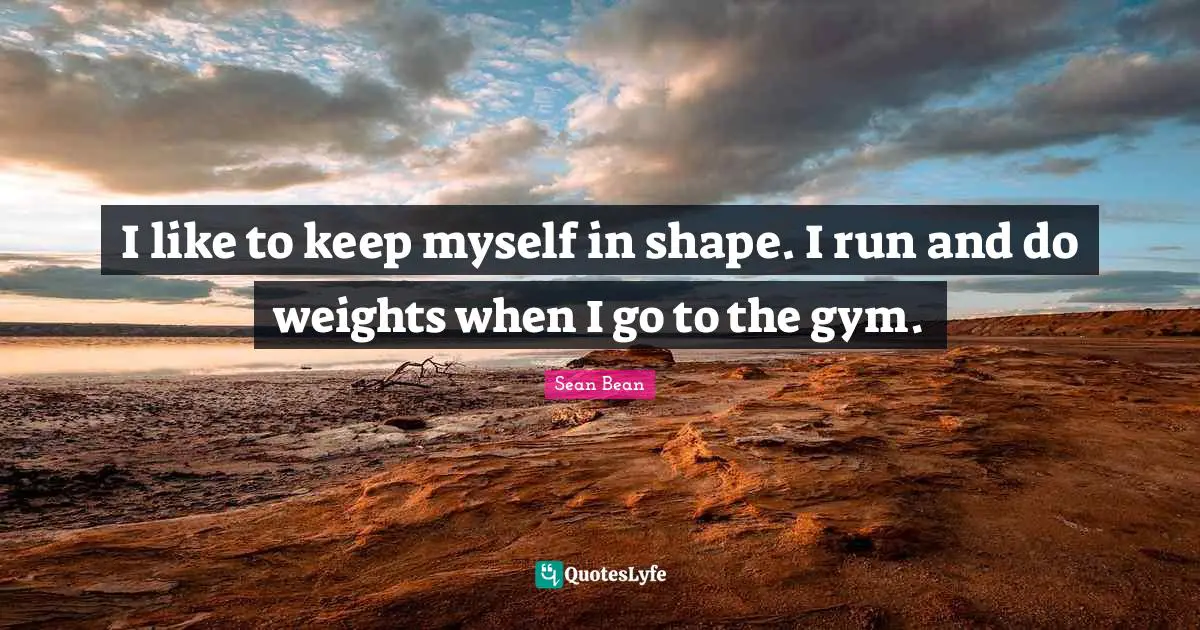 I like to keep myself in shape. I run and do weights when I go to the gym.