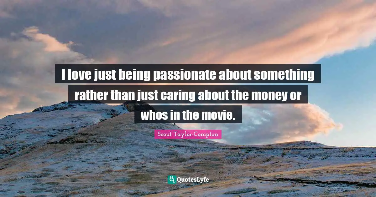 I love just being passionate about something rather than just caring about the money or whos in the movie.