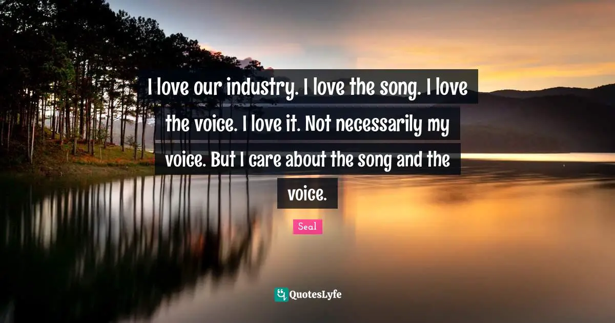 I love our industry. I love the song. I love the voice. I love it. Not necessarily my voice. But I care about the song and the voice.