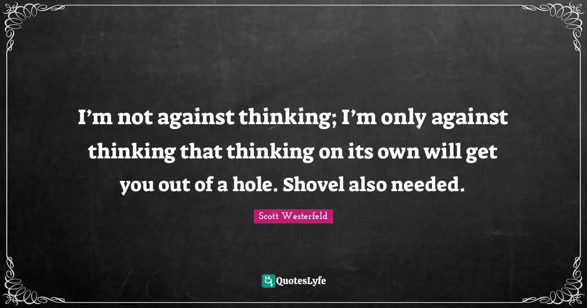 I’m not against thinking; I’m only against thinking that thinking on its own will get you out of a hole. Shovel also needed.