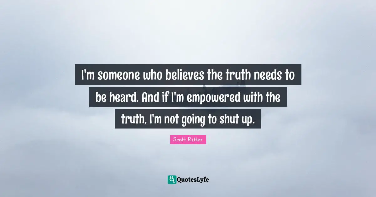 I'm someone who believes the truth needs to be heard. And if I'm empowered with the truth, I'm not going to shut up.