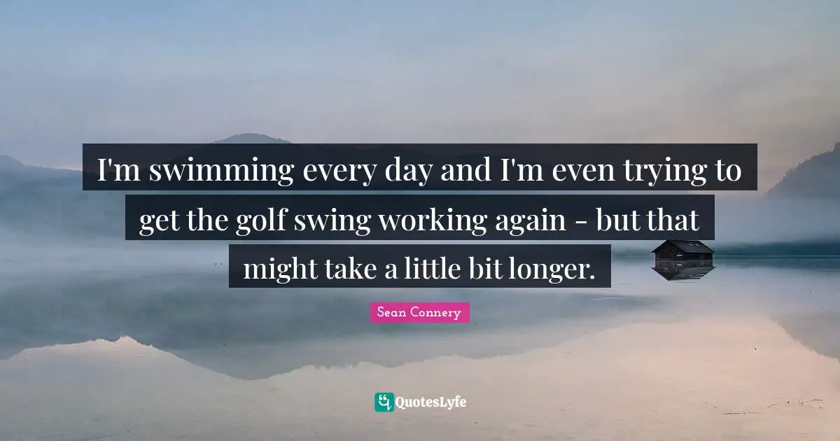 I'm swimming every day and I'm even trying to get the golf swing working again - but that might take a little bit longer.