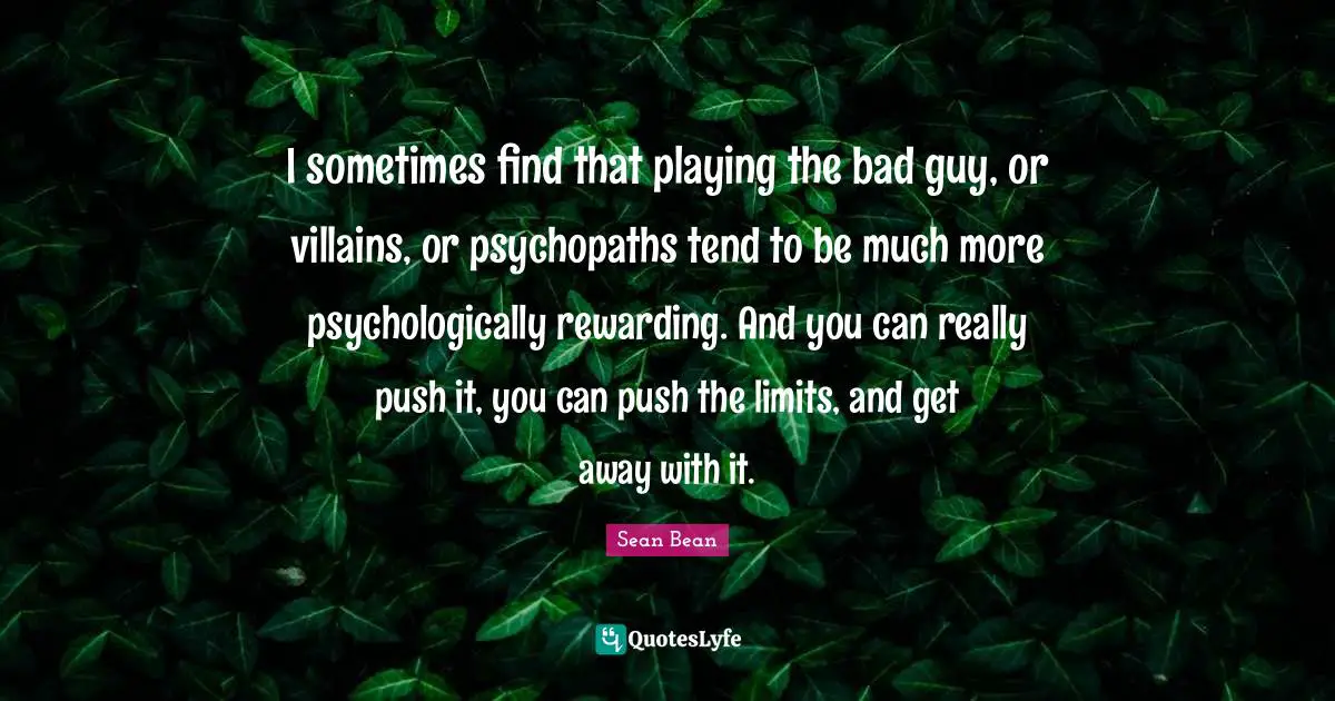 I sometimes find that playing the bad guy, or villains, or psychopaths tend to be much more psychologically rewarding. And you can really push it, you can push the limits, and get away with it.