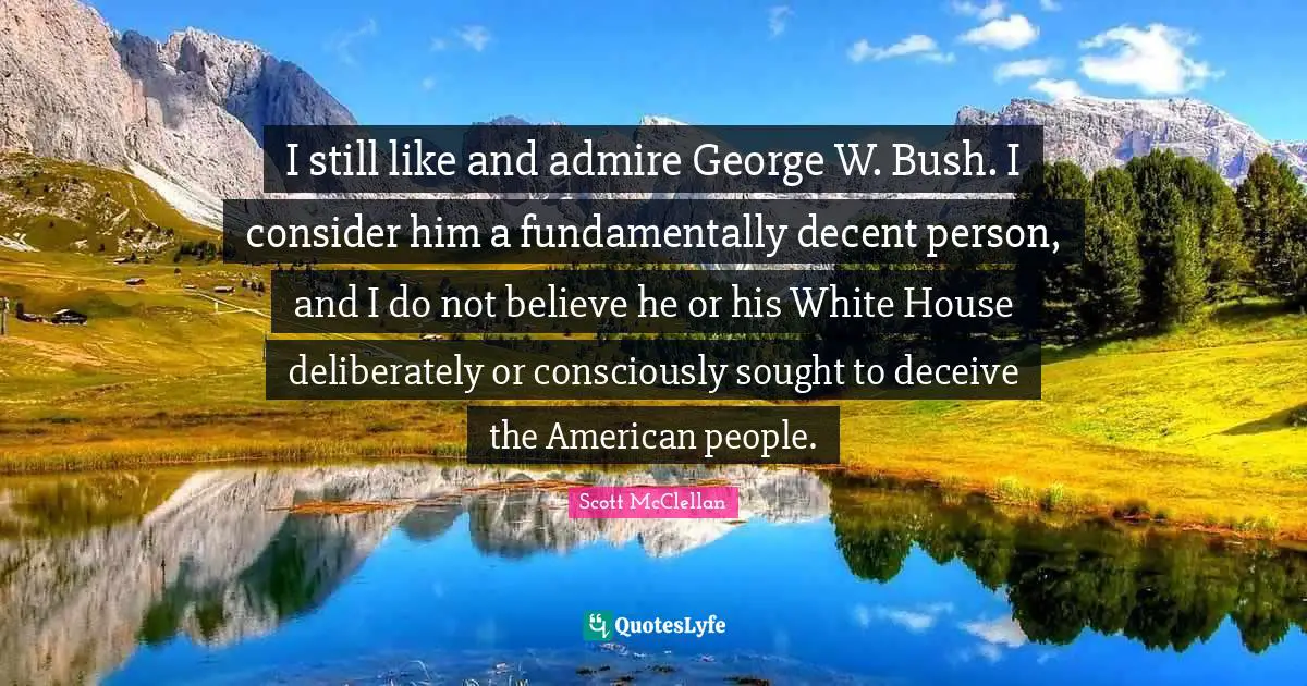 I still like and admire George W. Bush. I consider him a fundamentally decent person, and I do not believe he or his White House deliberately or consciously sought to deceive the American people.