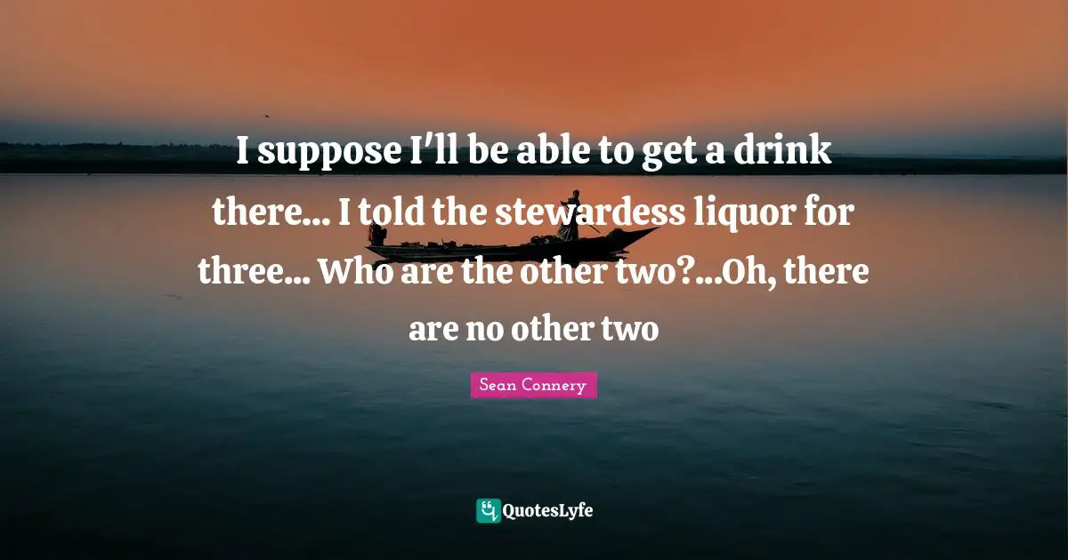 Sean Connery Quotes: "I suppose I'll be able to get a drink there... I told the stewardess liquor for three... Who are the other two?...Oh, there are no other two"