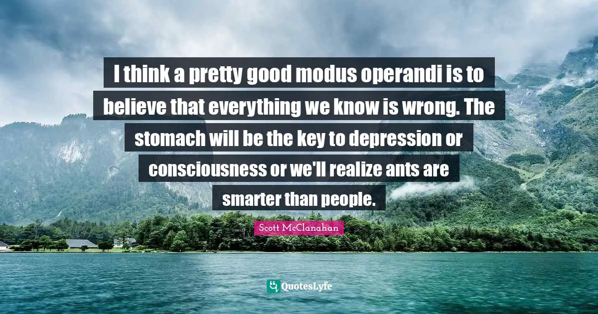I think a pretty good modus operandi is to believe that everything we know is wrong. The stomach will be the key to depression or consciousness or we'll realize ants are smarter than people.