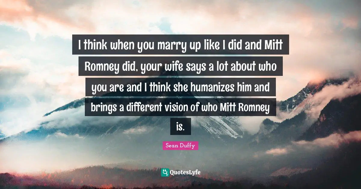 I think when you marry up like I did and Mitt Romney did, your wife says a lot about who you are and I think she humanizes him and brings a different vision of who Mitt Romney is.
