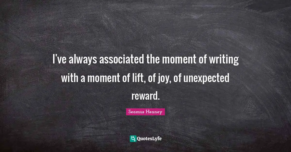 I've always associated the moment of writing with a moment of lift, of joy, of unexpected reward.