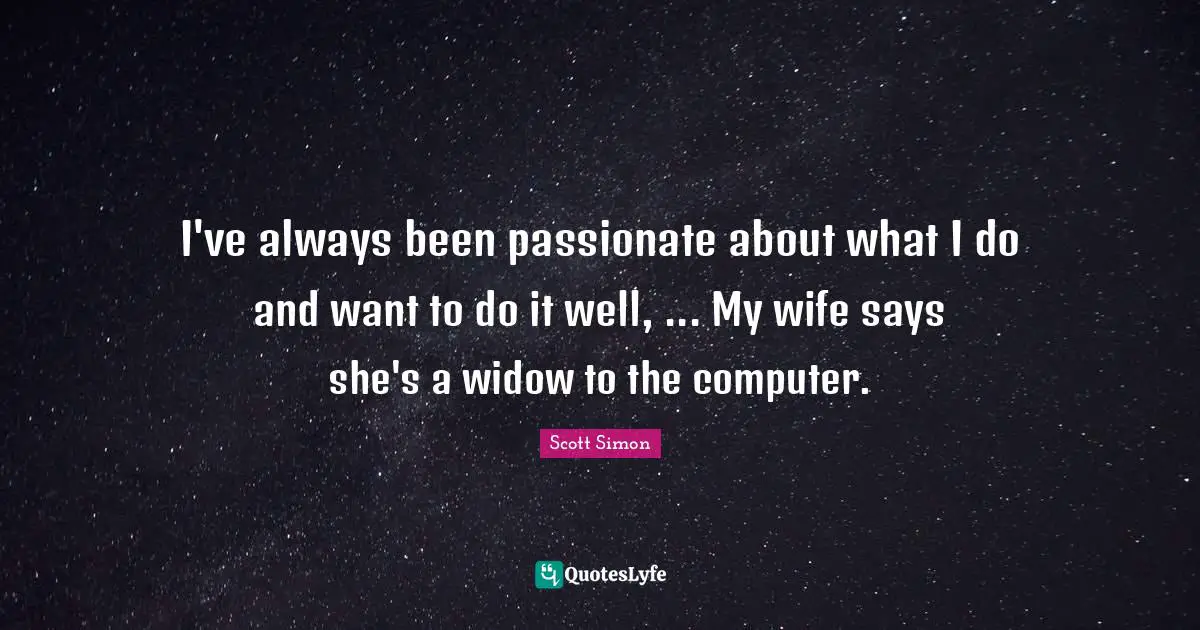 I've always been passionate about what I do and want to do it well, ... My wife says she's a widow to the computer.
