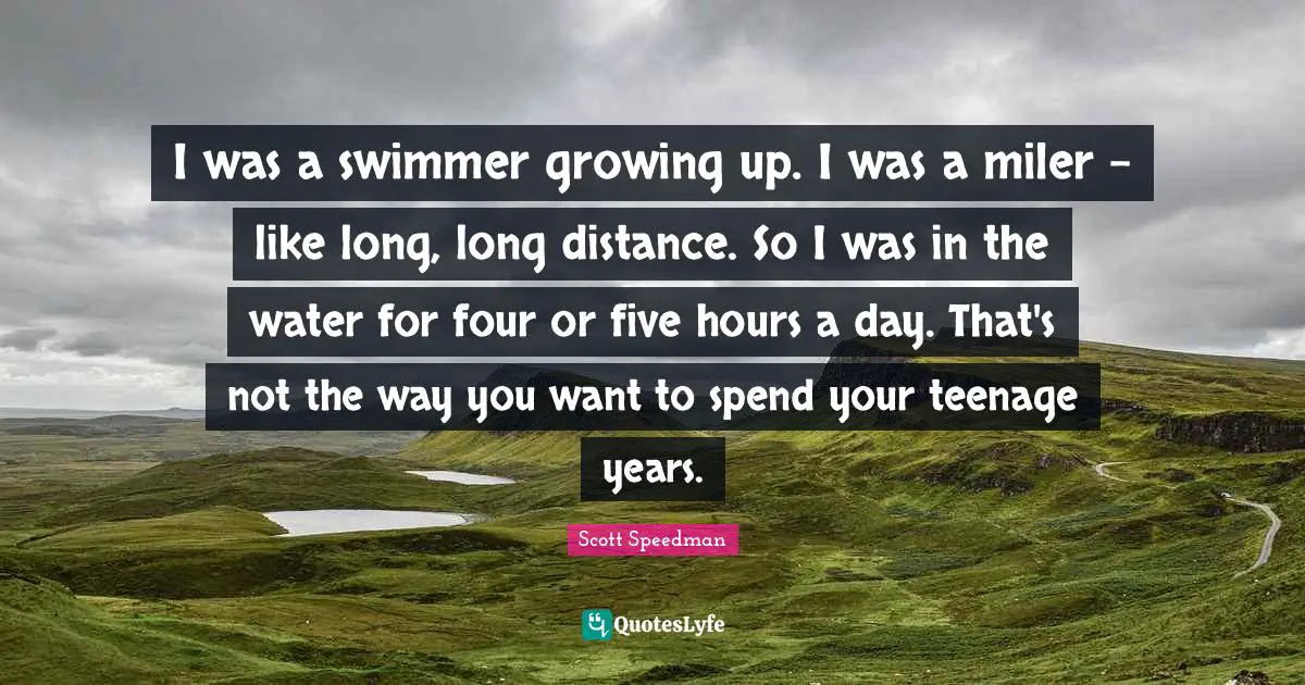 I was a swimmer growing up. I was a miler - like long, long distance. So I was in the water for four or five hours a day. That's not the way you want to spend your teenage years.
