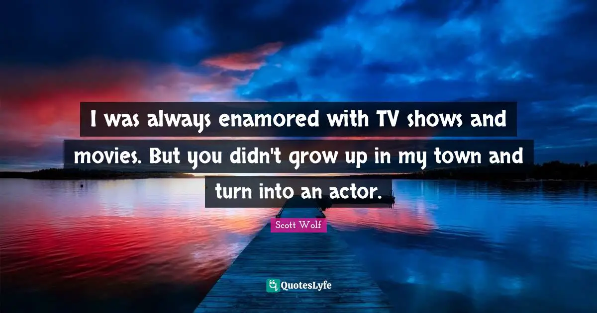 I was always enamored with TV shows and movies. But you didn't grow up in my town and turn into an actor.