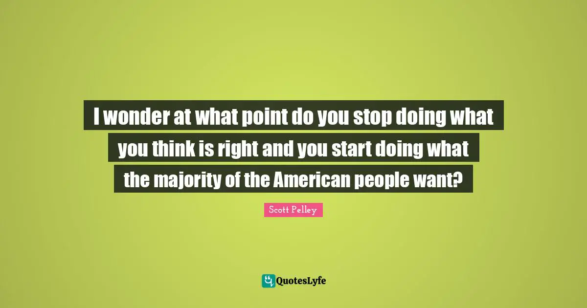 I wonder at what point do you stop doing what you think is right and you start doing what the majority of the American people want?
