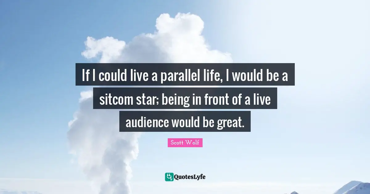 If I could live a parallel life, I would be a sitcom star; being in front of a live audience would be great.