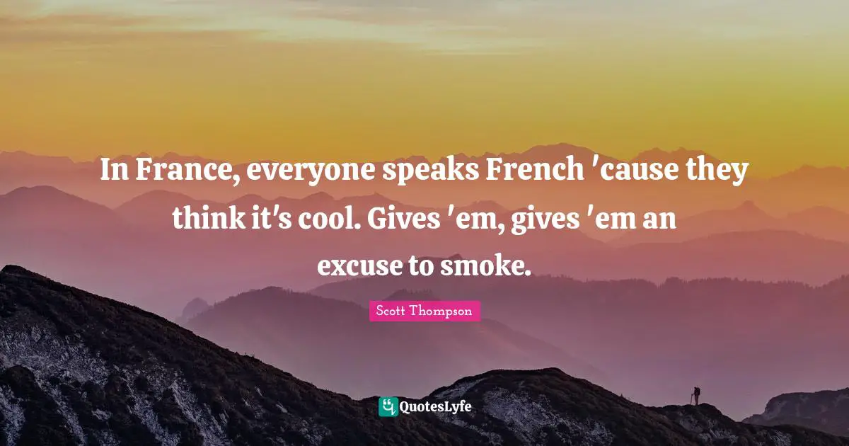 In France, everyone speaks French 'cause they think it's cool. Gives 'em, gives 'em an excuse to smoke.