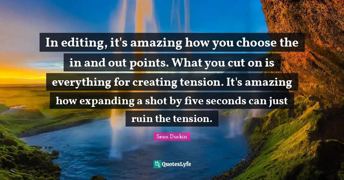 In editing, it's amazing how you choose the in and out points. What you cut on is everything for creating tension. It's amazing how expanding a shot by five seconds can just ruin the tension.